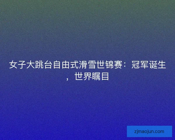 女子大跳台自由式滑雪世锦赛：冠军诞生，世界瞩目