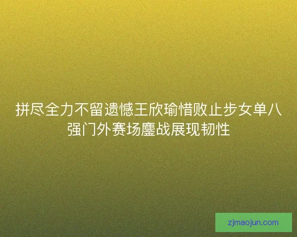 拼尽全力不留遗憾王欣瑜惜败止步女单八强门外赛场鏖战展现韧性