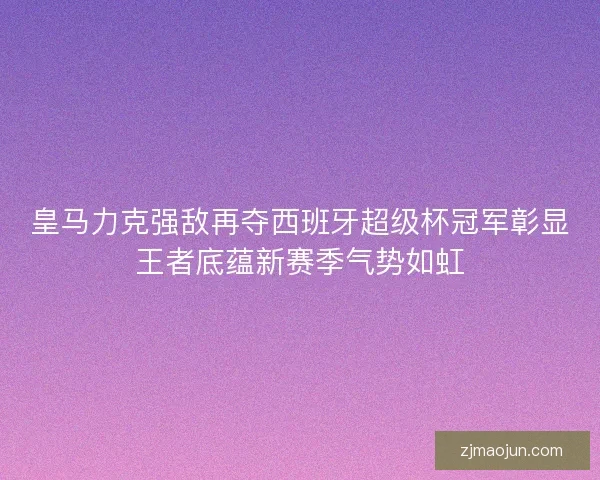 皇马力克强敌再夺西班牙超级杯冠军彰显王者底蕴新赛季气势如虹