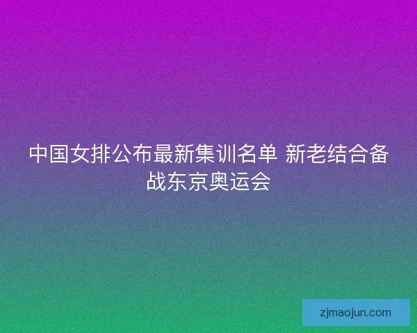 中国女排公布最新集训名单 新老结合备战东京奥运会